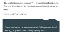 The solubility product constant(Ksp) of lead(II) iodide is 1.4 x 10
-8 at 25°C. CalculateAG°for the dissociation of lead(II) iodide in
water.
Pbl2(s) = Pb²+(aq) + 21¯(aq)
Could there ever be a reaction when AG is greater than 0
and Keg is greater than 1? Why or why not?
