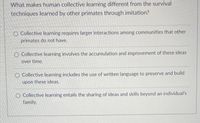 What makes human collective learning different from the survival
techniques learned by other primates through imitation?
O Collective learning requires larger interactions among communities that other
primates do not have.
O Collective learning involves the accumulation and improvement of these ideas
over time.
O Collective learning includes the use of written language to preserve and build
upon these ideas.
O Collective learning entails the sharing of ideas and skills beyond an individual's
family.
