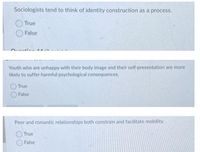 Sociologists tend to think of identity construction as a process.
True
False
Youth who are unhappy with their body image and their self-presentation are more
likely to suffer harmful psychological consequences.
True
False
Peer and romantic relationships both constrain and facilitate mobility.
OTrue
False
