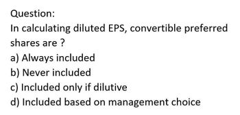 Question:
In calculating diluted EPS, convertible preferred
shares are ?
a) Always included
b) Never included
c) Included only if dilutive
d) Included based on management choice