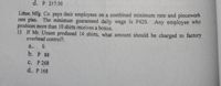 d. P 217.50
Litton Mfg. Co. pays their employees on a combined minimum rate and piecework
rate plan. The minimum guaranteed daily wage is P420. Any employee who
produces more than 10 shirts receives a bonus.
15 If Mr. Unson produced 14 shirts, what amouht should be charged to factory
overhead control?.
a.. 0
b. P 88
с. Р 268
d.. P 168
