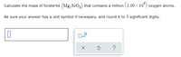 Calculate the mass of forsterite (Mg, Sio,) that contains a million (1.00 × 10°) oxygen atoms.
.
Be sure your answer has a unit symbol if necessary, and round it to 3 significant digits.
x10
?
