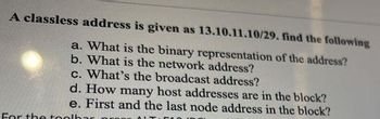 A classless address is given as 13.10.11.10/29. find the following
a. What is the binary representation of the address?
b. What is the network address?
c. What's the broadcast address?
d. How many host addresses are in the block?
e. First and the last node address in the block?
For the tool
