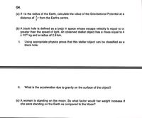 Q4.
(a) If r is the radius of the Earth, calculate the value of the Gravitational Potential at a
distance of r from the Earths centre.
(b) A black hole is defined as a body in space whose escape velocity is equal to or
greater than the speed of light. An observed stellar object has a mass equal to 4
x 1030 kg and a radius of 2.9 km.
I.
Using appropriate physics prove that this stellar object can be classified as a
black hole.
I.
What is the acceleration due to gravity on the surface of the object?
(c) A woman is standing on the moon. By what factor would her weight increase
she were standing on the Earth as compared to the Moon?
