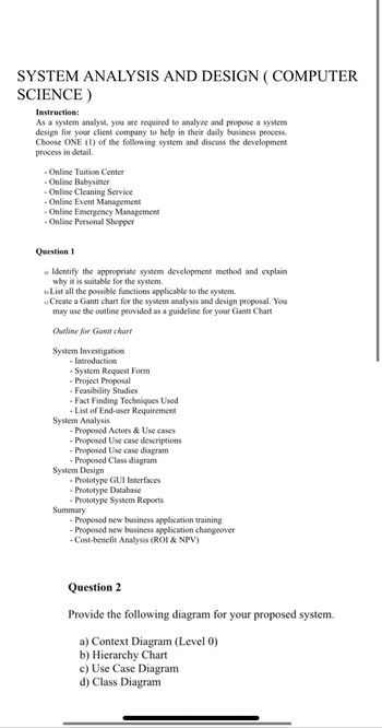 SYSTEM ANALYSIS AND DESIGN ( COMPUTER
SCIENCE)
Instruction:
As a system analyst, you are required to analyze and propose a system
design for your client company to help in their daily business process.
Choose ONE (1) of the following system and discuss the development
process in detail.
Online Tuition Center
- Online Babysitter
- Online Cleaning Service
Online Event Management
- Online Emergency Management
- Online Personal Shopper
Question 1
a) Identify the appropriate system development method and explain
why it is suitable for the system.
b) List all the possible functions applicable to the system.
c) Create a Gantt chart for the system analysis and design proposal. You
may use the outline provided as a guideline for your Gantt Chart
Outline for Gantt chart
System Investigation
- Introduction
- System Request Form
- Project Proposal
- Feasibility Studies
- Fact Finding Techniques Used
- List of End-user Requirement
System Analysis
- Proposed Actors & Use cases
- Proposed Use case descriptions
- Proposed Use case diagram
- Proposed Class diagram
System Design
- Prototype GUI Interfaces
- Prototype Database
- Prototype System Reports
Summary
- Proposed new business application training
- Proposed new business application changeover
- Cost-benefit Analysis (ROI & NPV)
Question 2
Provide the following diagram for your proposed system.
a) Context Diagram (Level 0)
b) Hierarchy Chart
c) Use Case Diagram
d) Class Diagram