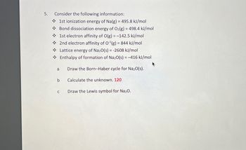 5.
Consider the following information:
1st ionization energy of Na(g) = 495.8 kJ/mol
Bond dissociation energy of O2(g) = 498.4 kJ/mol
1st electron affinity of O(g)=-142.5 kJ/mol
2nd electron affinity of O¹(g) = 844 kJ/mol
Lattice energy of Na2O(s) = -2608 kJ/mol
Enthalpy of formation of Na2O(s) = -416 kJ/mol
a
Draw the Born-Haber cycle for Na₂O(s).
b
Calculate the unknown. 120
C
Draw the Lewis symbol for Na₂O.