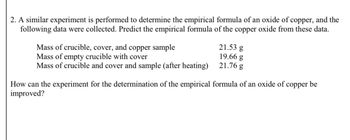 2. A similar experiment is performed to determine the empirical formula of an oxide of copper, and the
following data were collected. Predict the empirical formula of the copper oxide from these data.
Mass of crucible, cover, and copper sample
Mass of empty crucible with cover
21.53 g
19.66 g
Mass of crucible and cover and sample (after heating)
21.76 g
How can the experiment for the determination of the empirical formula of an oxide of copper be
improved?