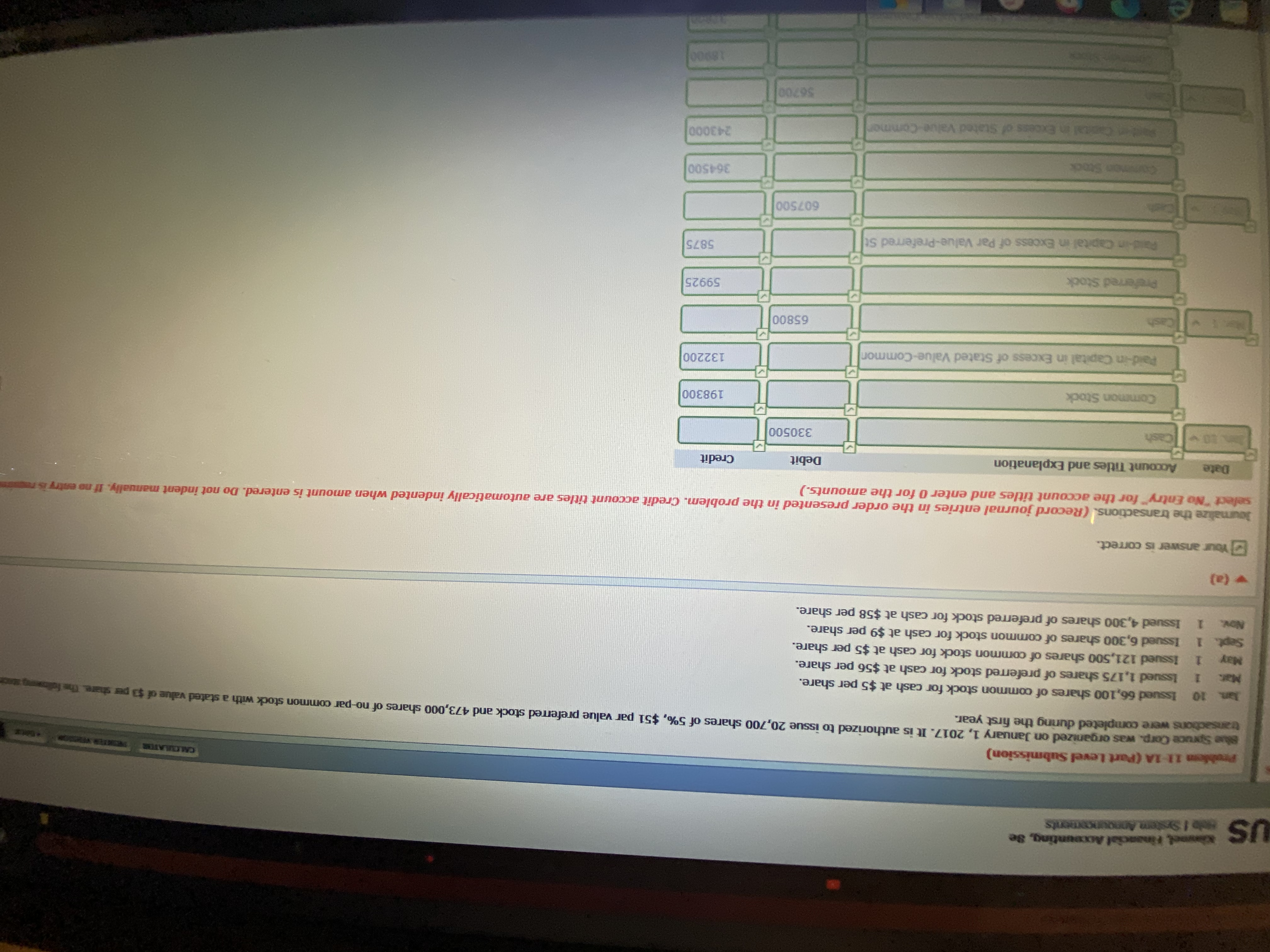CALCLATOR
TER V
Problem 11-1A (Part Level Submission)
Sruce Corp. was organized on January 1, 2017. It is authorized to issue 20,700 shares of 5%, $51 par value preferred stock and 473,000 shares of no-par common stock with a stated value of $3 per share The fot
transactions were completed during the first year.
Aan 10 Issued 66,100 shares of common stock for cash at $5 per share.
1 Issued 1,175 shares of preferred stock for cash at $56 per share.
1 Issued 121,500 shares of common stock for cash at $5 per share.
Sept. 1 Issued 6,300 shares of common stock for cash at $9 per share.
1 Issued 4,300 shares of preferred stock for cash at $58 per share.
Mar.
May
Nov.
