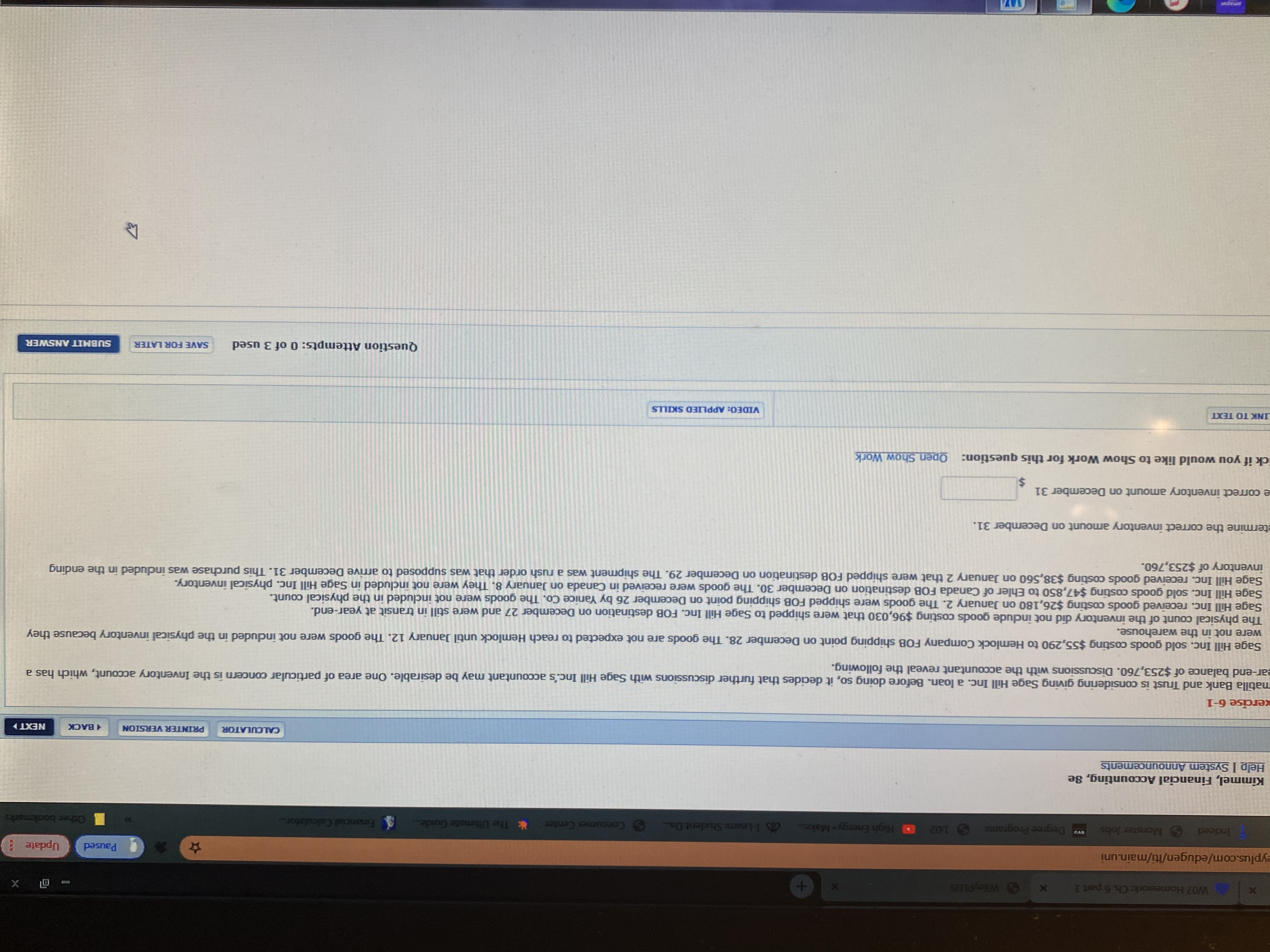 matilla Bank and Trust is considering giving Sage Hill Inc. a loan. Before doing so, it decides that further discussions with Sage Hill Inc.'s accountant may be desirable. One area of particular concern is the Inventory account, which has a
ear-end balance of $253,760. Discussions with the accountant reveal the following.
Sage Hill Inc. sold goods costing $55,290 to Hemlock Company FOB shipping point on December 28. The goods are not expected to reach Hemlock until January 12. The goods were not induded in the physical inventory because they
were not in the warehouse.
The physical count of the inventory did not indlude goods costing $96,030 that were shipped to Sage Hill Inc. FOB destination on December 27 and were still in transit at year-end.
Sage Hill Inc. received goods costing $26,180 on January 2. The goods were shipped FOB shipping point on December 26 by Yanice Co. The goods were not included in the physical count.
Sage Hill Inc. sold goods costing $47,850 to Ehler of Canada FOB destination on December 30. The goods were received in Canada on January 8. They were not included in Sage Hill Inc. physical inventory.
Sage Hill Inc. received goods costing $38,560 on January 2 that were shipped FOB destination on December 29. The shipment was a rush order that was supposed to arrive December 31. This purchase was induded in the ending
inventory of $253,760.
etermine the correct inventory amount on December 31.
