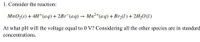 1. Consider the reaction:
MnO,(s) + 4H*(aq)+2B1¯(aq) → Mn²+(aq) +Brz(1) + 2H,0(1)
At what pH will the voltage equal to 0 V? Considering all the other species are in standard
concentrations.
