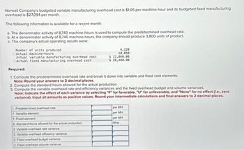 Norwall Company's budgeted variable manufacturing overhead cost is $1.05 per machine-hour and its budgeted fixed manufacturing
overhead is $27,094 per month.
The following information is available for a recent month:
a. The denominator activity of 8,740 machine-hours is used to compute the predetermined overhead rate.
b. At a denominator activity of 8,740 machine-hours, the company should produce 3,800 units of product.
c. The company's actual operating results were:
Number of units produced
Actual machine-hours
Actual variable manufacturing overhead cost
Actual fixed manufacturing overhead cost
Required:
1. Compute the predetermined overhead rate and break it down into variable and fixed cost elements.
Note: Round your answers to 2 decimal places.
1. Predetermined overhead rate
1. Variable element
4,220
10,050
2. Compute the standard hours allowed for the actual production.
3. Compute the variable overhead rate and efficiency variances and the fixed overhead budget and volume variances.
Note: Indicate the effect of each variance by selecting "F" for favorable, "U" for unfavorable, and "None" for no effect (i.e., zer
variance). Input all amounts as positive values. Round your intermediate calculations and final answers to 2 decimal places.
1. Fixed element
2. Standard hours allowed for the actual production
3. Variable overhead rate variance
$ 12,060.00
$ 26,400.00
3. Variable overhead efficiency variance
3. Fixed overhead budget variance
3. Fixed overhead volume variance
per MH
per MH
per MH
MHs