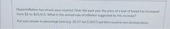 Hyperinflation has struck your country! Over the past year the price of a loaf of bread has increased
from $2 to $65,415. What is the annual rate of inflation suggested by this increase?
Put your answer in percentage form (e.g. 30.57 not 0.3057) and then round to two decimal places.