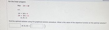 For the linear program
Max
s.t.
2A + 3B
1A + 2B ≤ 4
5A + 38 ≤ 15
A, B 2 0
find the optimal solution using the graphical solution procedure. What is the value of the objective function at the optimal solution?
at (A, B) =