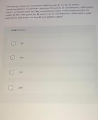 The average American consumes added sugars in excess of dietary
recommendations. If a person consumes 16 ounces of cola-flavored, caffeinated,
sugar-sweetened soda per day, approximately how many empty calories are
added to their diet given the 16-ounce can of cola-flavored, caffeinated, sugar-
sweetened soft drink contains 44 g of added sugars?
Multiple Choice
80
180
130
230
