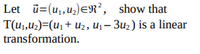 **Problem Statement:**

Let \(\mathbf{u} = (u_1, u_2) \in \mathbb{R}^2\), show that the transformation \(\mathbf{T}(u_1, u_2) = (u_1 + u_2, u_1 - 3u_2)\) is a linear transformation.

**Explanation:**

To prove that \(\mathbf{T}(u_1, u_2)\) is a linear transformation, we need to verify two main properties of linear transformations:

1. **Additivity:** \(\mathbf{T}(\mathbf{u} + \mathbf{v}) = \mathbf{T}(\mathbf{u}) + \mathbf{T}(\mathbf{v})\)
   
   For \(\mathbf{u} = (u_1, u_2)\) and \(\mathbf{v} = (v_1, v_2)\),
   
   \[
   \mathbf{u} + \mathbf{v} = (u_1 + v_1, u_2 + v_2)
   \]

   Applying the transformation,

   \[
   \mathbf{T}(\mathbf{u} + \mathbf{v}) = ((u_1 + v_1) + (u_2 + v_2), (u_1 + v_1) - 3(u_2 + v_2))
   \]

   Simplifying,

   \[
   = (u_1 + u_2 + v_1 + v_2, u_1 - 3u_2 + v_1 - 3v_2)
   \]

   Now check \(\mathbf{T}(\mathbf{u}) + \mathbf{T}(\mathbf{v})\),

   \[
   \mathbf{T}(\mathbf{u}) = (u_1 + u_2, u_1 - 3u_2)
   \]

   \[
   \mathbf{T}(\mathbf{v}) = (v_1 + v_2, v_1 - 3v_2)
   \]

   Adding these,

   \[
   \mathbf{T}(\mathbf{u}) + \mathbf{T}(\mathbf{v}) = (u_1 + u_2 + v_1 + v