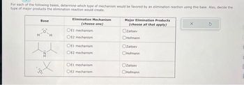 For each of the following bases, determine which type of mechanism would be favored by an elimination reaction using this base. Also, decide the
type of major products the elimination reaction would create.
H
Base
ZI
H
X
Elimination Mechanism
(choose one)
OE1 mechanism
OE2 mechanism
OE1 mechanism
OE2 mechanism
OE1 mechanism
OE2 mechanism
Major Elimination Products
(choose all that apply)
Ozaitsev
OHofmann
Zaitsev
OHofmann
OZaitsev
Hofmann
C