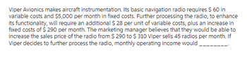 Viper Avionics makes aircraft instrumentation. Its basic navigation radio requires $ 60 in
variable costs and $5,000 per month in fixed costs. Further processing the radio, to enhance
its functionality, will require an additional $28 per unit of variable costs, plus an increase in
fixed costs of $ 290 per month. The marketing manager believes that they would be able to
increase the sales price of the radio from $ 290 to $ 310 Viper sells 45 radios per month. If
Viper decides to further process the radio, monthly operating income would