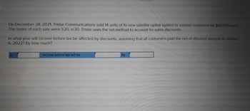 On December 28, 2021, Tristar Communications sold 14 units of its new satellite uplink system to various customers for $40,000 each.
The terms of each sale were 1/20, n/30. Tristar uses the net method to account for sales discounts.
In what year will income before tax be affected by discounts, assuming that all customers paid the net-of-discount amount on January
6, 2022? By how much?
In
income before tax will be
by