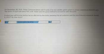 On December 28, 2021, Tristar Communications sold 13 units of its new satellite uplink system to various customers for $20,000 each.
The terms of each sale were 1/10, n/30. Tristar uses the gross method to account for sales discounts.
In what year will income before tax be affected by discounts, assuming that all customers paid the net-of-discount amount on January
6, 2022? By how much?
In
income before tax will be
by