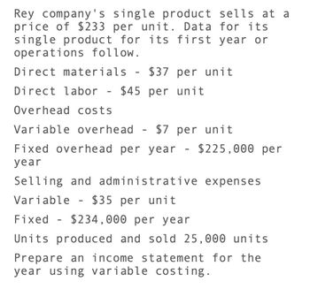 Rey company's single product sells at a
price of $233 per unit. Data for its
single product for its first year or
operations follow.
Direct materials - $37 per unit
Direct labor - $45 per unit
Overhead costs
Variable overhead
-
$7 per unit
Fixed overhead per year - $225,000 per
year
Selling and administrative expenses
Variable $35 per unit
-
Fixed - $234,000 per year
Units produced and sold 25,000 units
Prepare an income statement for the
year using variable costing.