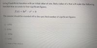 Using Fixed-Point Iteration with an initial value of one, find a value of x that will make the following
function true accurate to four significant figures.
/ (x)- 3 e
The answer should be rounded off to the specified number of significant figures.
03.733
O 3.733
O -3.732
O 3.732
O none af the choices
