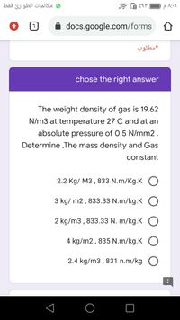 و مکالمات الطوارئ فقط
docs.google.com/forms
مطلوب
chose the right answer
The weight density of gas is 19.62
N/m3 at temperature 27 C and at an
absolute pressure of 0.5 N/mm2.
Determine ,The mass density and Gas
constant
2.2 Kg/ M3 , 833 N.m/Kg.K O
3 kg/ m2, 833.33 N.m/kg.K O
2 kg/m3 , 833.33 N. m/kg.K O
4 kg/m2, 835 N.m/kg.K O
2.4 kg/m3 , 831 n.m/kg O
