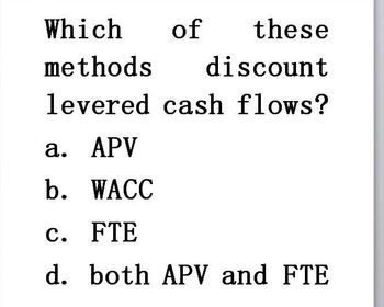 Which of
these
methods discount
levered cash flows?
a. APV
b. WACC
c. FTE
d.
both APV and FTE