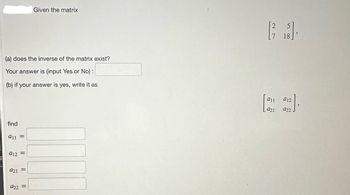(a) does the inverse of the matrix exist?
Your answer is (input Yes or No) :
(b) if your answer is yes, write it as
find
a11
=
912 =
921
Given the matrix
922 =
2 5
[²3]
7 18
911
921
[12].
912
922