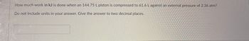 How much work in kJ is done when a 144.75 L piston is compressed to 61.6 L against an external pressure of 2.36 atm?

Do not include units in your answer. Give the answer to two decimal places.

[Answer box]
