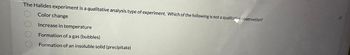 The Halides experiment is a qualitative analysis type of experiment. Which of the following is not a qualitative observation?
O Color change
Increase in temperature
O Formation of a gas (bubbles)
Formation of an insoluble solid (precipitate)