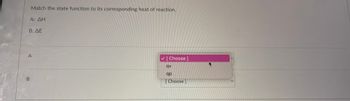 **Thermodynamics: Matching State Functions with Heat of Reaction**

In this interactive exercise, you are asked to match each state function to its corresponding heat of reaction.

- **A: ΔH**
- **B: ΔE**

Below these, there are dropdown options to choose from:

- **Options:**
  - **qv** (heat at constant volume)
  - **qp** (heat at constant pressure)

**Instructions:**

1. **For A (ΔH)**: Select the appropriate heat of reaction corresponding to the change in enthalpy (ΔH).
2. **For B (ΔE)**: Select the correct option that matches the change in internal energy (ΔE).

Use this activity to understand the relationship between state functions and their respective conditions in thermodynamics.
