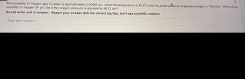 The solubility of oxygen gas in water is approximately 0.00489 g/L. when the temperature is 25.0°C and the partial pressure of gaseous oxygen is 769.4 torr. What will the
solubility of oxygen (in g/L) be if the oxygen pressure is adjusted to 963.5 torr?
Do not write unit in answer. Report your answer with the correct sig figs, don't use scientific notation.
Type your answer...