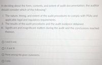 In deciding about the form, contents, and extent of audit documentation, the auditor
should consider which of the following?
I. The nature, timing, and extent of the audit procedures to comply with PSAS and
applicable legal and regulatory requirements.
II. The results of the audit procedures and the audit evidence obtained.
II. Significant and insignificant matters during the audit and the conclusions reached
thereon.
O land II only
OI, Il and II
O None among the given statements
O l only
