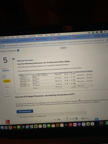 Chrome File
Edit View
History
Bookmarks
Profiles
Tab
Window Help
(4726) IFRS vs. G x
M Question 14 - Cha
M Chapter 6 Homev x
x
iConnect - Home
X
Inbox (270) - abig x❘M ACC101 Principles
ezto.mheducation.com/ext/map/index.html?_con=con&external_browser=0&launchUrl=https%253A%252F%252Fbb.mwcc.edu%252Fwe... ☆
Chapter 6 Homework i
Saved
5
Part 2 of 2
Required information
Use the following information for the Exercises below. (Algo)
[The following information applies to the questions displayed below.]
Tree Seedlings has the following current-year purchases and sales for its only product.
Date
January 1
Activities
Beginning inventory
January 3
February 14
Sales
Purchase
Units Acquired at Cost
170 units
264 units
Units Sold at Retail
February 15
Sales
November 6
November 19
Purchase
Sales
Purchase
Totals
220 units
@ $2 = $ 340
@ $3 = $ 792
@ $4 = $880
114 units
190 units
164 units
@ $ 8
@ $ 8
@ $ 8
72 units
726 units
@ $5 = $360
$
468 units
2,372
10.06
points
Skipped
eBook
Ask
June 30
Print
References
Mc
Graw
Hill
Exercise 6-12 (Algo) Perpetual: Journalizing transactions LO P1
Record journal entries for Tree Seedlings' sales and purchases transactions. Assume for this assignment that the company use
perpetual inventory system and LIFO. All sales and purchases are made on account, and no discounts are offered.
View transaction list
Taxonal at kabant
< Prev
5
of 16
Next >
12
tv♫
2