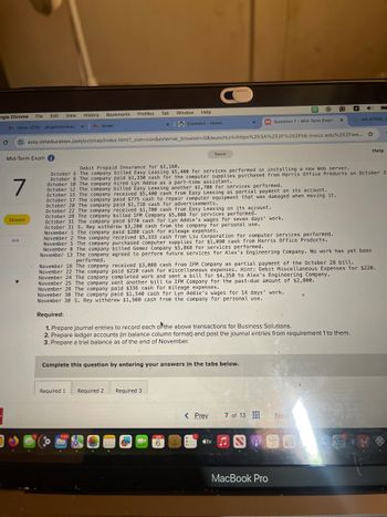 ogle Chrome
File
Edit View History
Bookmarks
Profiles Tab
Window Help
xiConnect - Home
x M Question 7 - Mid-Term Exam
×
C
M Inbox (228) - abigailoforiwaa x M Gmail
wiL47988
ezto.mheducation.com/ext/map/index.html?_con=con&external_browser=0&launchUrl=https%253A%252F%252Fbb.mwcc.edu%252Fwe... ☆
Mid-Term Exam i
Saved
Help
7
Skipped
Ask
Debit Prepaid Insurance for $2,160.
October 6 The company billed Easy Leasing $5,400 for services performed in installing a new Web server.
October 8 The company paid $1,330 cash for the computer supplies purchased from Harris Office Products on October 3
October 10 The company hired Lyn Addie as a part-time assistant.
October 12 The company billed Easy Leasing another $1,700 for services performed.
October 15 The company received $5,400 cash from Easy Leasing as partial payment on its account.
October 17 The company paid $775 cash to repair computer equipment that was damaged when moving it.
October 20 The company paid $1,718 cash for advertisements.
October 22 The company received $1,700 cash from Easy Leasing on its account.
October 28 The company billed IFM Company $5,808 for services performed.
October 31 The company paid $770 cash for Lyn Addie's wages for seven days' work.
October 31 S. Rey withdrew $3,200 cash from the company for personal use.
November 1 The company paid $280 cash for mileage expenses.
November 2 The company received $5,333 cash from Liu Corporation for computer services performed.
November 5 The company purchased computer supplies for $1,090 cash from Harris Office Products.
November 8 The company billed Gomez Company $5,868 for services performed.
November 13 The company agreed to perform future services for Alex's Engineering Company. No work has yet been
performed.
November 18 The company received $3,008 cash from IFM Company as partial payment of the October 28 bill.
November 22 The company paid $220 cash for miscellaneous expenses. Hint: Debit Miscellaneous Expenses for $220.
November 24 The company completed work and sent a bill for $4,350 to Alex's Engineering Company.
November 25 The company sent another bill to IFM Company for the past-due amount of $2,800.
November 28 The company paid $336 cash for mileage expenses.
November 30 The company paid $1,540 cash for Lyn Addie's wages for 14 days' work.
November 30 S. Rey withdrew $1,900 cash from the company for personal use.
Required:
1. Prepare journal entries to record each of the above transactions for Business Solutions.
2. Prepare ledger accounts (in balance column format) and post the journal entries from requirement 1 to them.
3. Prepare a trial balance as of the end of November.
Complete this question by entering your answers in the tabs below.
Required 1
Required 2 Required 3
11,811
JUN
6
< Prev
7 of 13
Next
tv
MacBook Pro
Aa