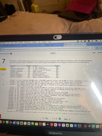 le Chrome
File Edit View History
MInbox (228) - abigailoforiwaal X
Bookmarks
Profiles Tab
Window Help
M Gmail
xiConnect - Home
x
M Question 7 - Mid-Term Exam
wiL47988_xappA_A-
ezto.mheducation.com/ext/map/index.html?_con=con&external_browser=0&launchUrl=https%253A%252F%252Fbb.mwcc.edu%252Fwe... ☆
Mid-Term Exami
Saved
7
On October 1, 2021, Santana Rey launched a computer services company called Business Solutions, which provides consulting
services, computer system installations, and custom program development. The company's initial chart of accounts follows.
Account
Cash
Number
101
Account
Number
S. Rey, Capital
301
Accounts Receivable
Skipped
106
S. Rey, Withdrawals
302
Computer Supplies
126
Computer Services Revenue
403
Prepaid Insurance
128
Wages Expense
623
Prepaid Rent
131
Advertising Expense
655
Ask
Office Equipment
163
Mileage Expense
676
Computer Equipment
167
Miscellaneous Expenses
677
Accounts Payable
201
Repairs Expense-Computer
684
W
Help
Save &
October 1 S. Rey invested $49,000 cash, a $28,000 computer system, and $8,000 of office equipment in the company.
October 2 The company paid $3,300 cash for four months' rent. Hint: Debit Prepaid Rent for $3,300.
October 3 The company purchased $1,330 of computer supplies on credit from Harris Office Products.
October 5 The company paid $2,160 cash for one year's premium on a property and liability insurance policy.
Debit Prepaid Insurance for $2,160.
October 6 The company billed Easy Leasing $5,400 for services performed in installing a new Web server.
October 8 The company paid $1,330 cash for the computer supplies purchased from Harris Office Products on Octob
October 10 The company hired Lyn Addie as a part-time assistant.
October 12 The company billed Easy Leasing another $1,700 for services performed.
October 15 The company received $5,400 cash from Easy Leasing as partial payment on its account.
October 17 The company paid $775 cash to repair computer equipment that was damaged when moving it.
October 20 The company paid $1,718 cash for advertisements.
October 22 The company received $1,700 cash from Easy Leasing on its account.
October 28 The company billed IFM Company $5,808 for services performed.
October 31 The company paid $770 cash for Lyn Addie's wages for seven days' work.
October 31 S. Rey withdrew $3,200 cash from the company for personal use.
November 1 The company paid $280 cash for mileage expenses.
November 2 The company received $5,333 cash from Liu Corporation for computer services performed.
November 5 The company purchased computer supplies for $1,090 cash from Harris Office Products.
November 8 The company billed Gomez Company $5,868 for services performed.
November 13 The company agreed to perform future services for Alex's Engineering Company. No work has yet been
performed.
November 18 The company received 3 a08 cash from TFM Company as nartial navment of the October 28 hill
11811
6
< Prev
7 of 13
Next >
tv♫
MacBook Pro
AO
Aa