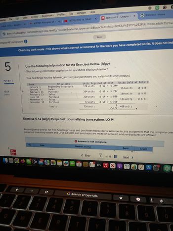 arome
File
Edit View
Inbox (270) - abigailof X
History
MACC101 Principles of A X
Profiles
Bookmarks
Tab Window Help
(4726) IFRS vs. GAAP
x
M Question 5 - Chapter
x
e
iConnect - Home
C
ezto.mheducation.com/ext/map/index.html?_con=con&external_browser=0&launchUrl=https%253A%252F%252Fbb.mwcc.edu%252Fw
Chapter 6 Homework i
Saved
5
Check my work mode: This shows what is correct or incorrect for the work you have completed so far. It does not ind
Use the following information for the Exercises below. (Algo)
Part 2 of 2
10.06
points
Mc
Graw
Hill
[The following information applies to the questions displayed below.]
January 1
January 3
February 14
February 15
June 30
November 6.
November 19
Totals
Activities
Beginning inventory
Tree Seedlings has the following current-year purchases and sales for its only product.
Date
Units Acquired at Cost Units Sold at Retail
170 units
Sales
Purchase
Sales
Purchase
Sales
Purchase
264 units
220 units
72 units
726 units
@ $2 = $ 340
@ $3 = $ 792
@$4 $880
@ $5=
114 units
190 units
@ $ 8
@ $ 8
164 units
@ $ 8
$ 360
$
468 units
2,372
Exercise 6-12 (Algo) Perpetual: Journalizing transactions LO P1
Record journal entries for Tree Seedlings' sales and purchases transactions. Assume for this assignment that the company uses
perpetual inventory system and LIFO. All sales and purchases are made on account, and no discounts are offered.
No
Date
D
W
#3
2
Answer is not complete.
General Journal
JUN
13
Debit
Credit
< Prev
5
of 16
Next >
tv♫
с
4
G Search or type URL
%
5
R
E
A
☆
+
<
&
7
8
9
C