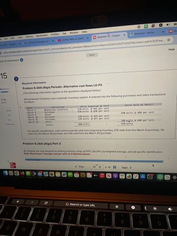 e
File
Edit
View
History
Bookmarks
Profiles
Tab Window
Help
G
ox (270) - abigailo
x
MACC101 Principles of A X
(4726) IFRS vs. GAAP
x
M Question 15 - Chapter X
WiConnect-Home
1545
x
M Qu
ezto.mheducation.com/ext/map/index.html?_con=con&external_browser=0&launchUrl=https%253A%252F%252Fbb.mwcc.edu%252Fwe...
pter 6 Homework i
15
Saved
Help
Part 3 of 4
10.34
points
Required information
Problem 6-2AA (Algo) Periodic: Alternative cost flows LO P3
[The following information applies to the questions displayed below.]
Warnerwoods Company uses a periodic inventory system. It entered into the following purchases and sales transactions
for March.
Units Sold at Retail
Activities
Beginning inventory
Purchase
Units Acquired at Cost
110 units $45 per unit
410 units @$50 per unit
140 units @$55 per unit
220 units @$57 per unit
430 units @$80 per unit
Totals
880 units
eBook
Ask
Print
Date
March 1
March 5
March 9
March 18
March 25
March 29
Sales
Purchase
Purchase
Sales
References
180 units @ $90 per unit
610 units
For specific identification, units sold include 60 units from beginning inventory, 370 units from the March 5 purchase, 50
units from the March 18 purchase, and 130 units from the March 25 purchase.
Problem 6-2AA (Algo) Part 3
3. Compute the cost assigned to ending inventory using (a) FIFO, (b) LIFO, (c) weighted average, and (d) specific identification..
Note: Round your "average cost per unit" to 2 decimal places.
Mc
Graw
Hill
0
Lal Dariadia FICO
2
3
W
< Prev
15
16
of 16
Next
AN
M
13
tv
T
с
G Search or type URL
54
R
%
5
6
Y
☆
&
27
8
獭
9
0