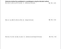 Determine whether the quadrilateral is a parallelogram using the indicated method.
13. D(-8, 1), E(-3, 6), F(7, 4), G(2, -1) (Distance Formula)
13. YES / NO
14. L(-1, 6), M(5, 9), N(0, 2). P(-8, -2) (Slope Formula)
14. YES / NO
15. B(-2, -9), C(0, -5). D(6, -3), E(4. -7) (Distance and Slope Formulas)
15. YES / NO
