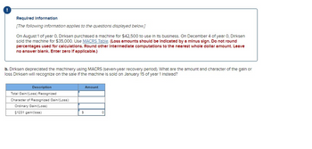 Required Information
[The following information applies to the questions displayed below.]
On August 1 of year 0. Dirksen purchased a machine for $42,500 to use in its business. On December 4 of year 0, Dirksen
sold the machine for $35,000. Use MACRS Table. (Loss amounts should be Indicated by a minus sign. Do not round
percentages used for calculations. Round other Intermediate computations to the nearest whole dollar amount. Leave
no answer blank. Enter zero If applicable.)
b. Dirksen depreciated the machinery using MACRS (seven-year recovery period). What are the amount and character of the gain or
loss Dirksen will recognize on the sale of the machine is sold on January 15 of year 1 Instead?
Description
Total Gain/(Loss) Recognized
Character of Recognized Gain/(Loss):
Ordinary Gain/(Loss)
§1231 gain/(loss)
S
Amount