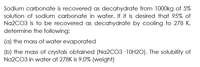 Sodium carbonate is recovered as decahydrate from 1000kg of 5%
solution of sodium carbonate in water. If it is desired that 95% of
Na2CO3 is to be recovered as decahydrate by cooling to 278 K,
determine the following:
(a) the mass of water evaporated
(b) the mass of crystals obtained (Na2CO3 ·1OH2O). The solubility of
Na2CO3 in water at 278K is 9.0% (weight)
