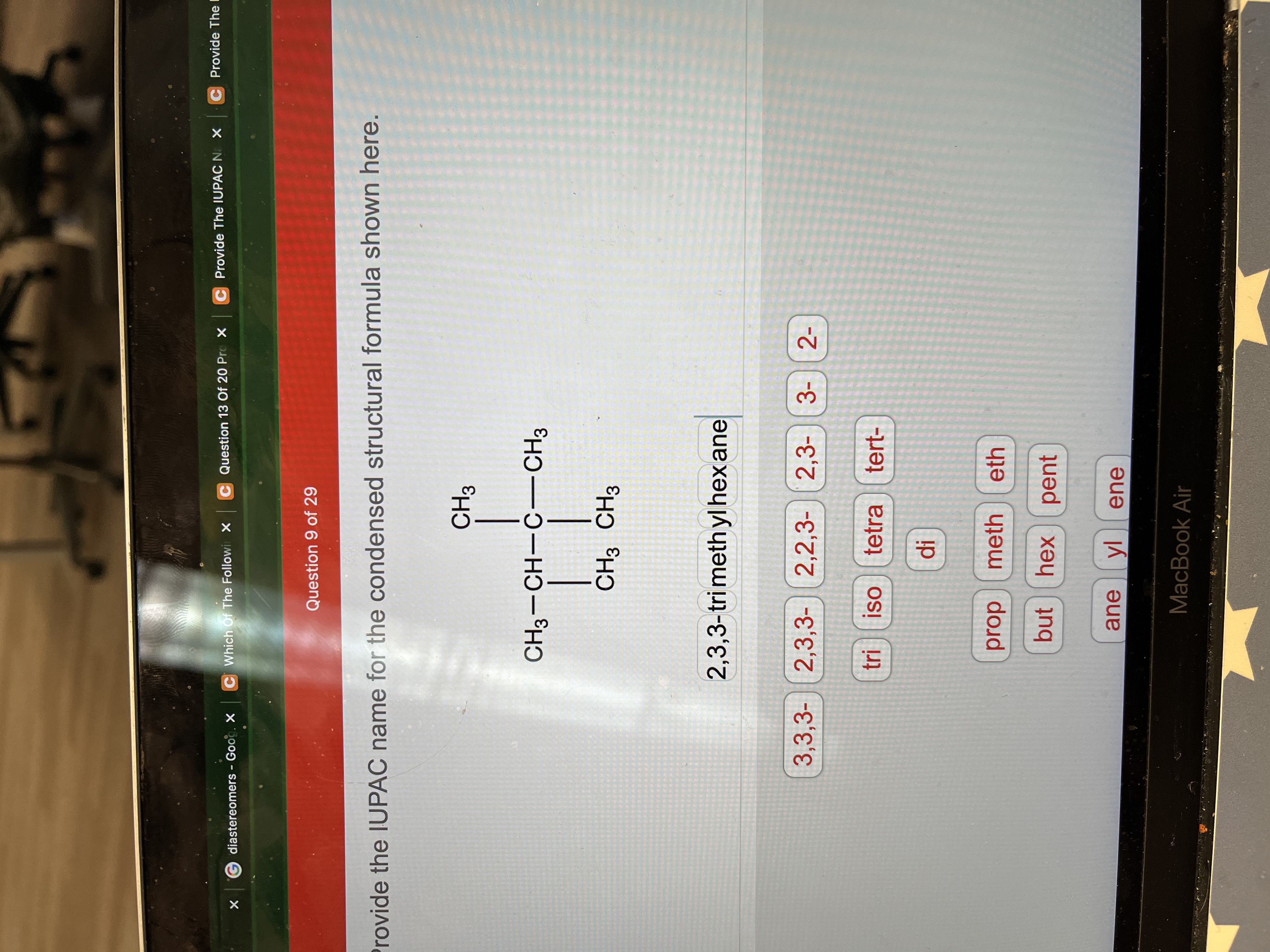 C Provide The I
C Question 13 Of 20 Pro X
C Provide The IUPAC NX
G diastereomers - Goog. X
C Which Of The Followi X
Question 9 of 29
rovide the IUPAC name for the condensed structural formula shown here.
CH3
CH3-CH-C-CH3
CH3 CH3
2,3,3-tri meth yl hex ane
3,3,3- 2,3,3- 2,2,3- 2,3-
2-
tetra
OS!
tert-
meth
dod
but hex
eth
hex pent
ane
ene
MacBook Air
