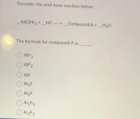 Consider the acid-base reaction below:
Al(OH)3 +HF ..> _Compound A+_H20
The formula for compound A is
AIF3
AIF2
O AIF
O AlgF
O Al2F
O Al2F3
O Al2F2
AI2F3
