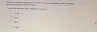 **Exercise: Ranking Compounds by Lattice Energy**

Rank the following compounds in order from lowest (weakest) lattice energy to greatest (strongest) lattice energy.

1 being the weakest and 4 being the strongest.

- CaO
- SrO
- BaO
- MgO

**Instructions:**  
Use the dropdown menu next to each compound to assign a rank between 1 and 4.
