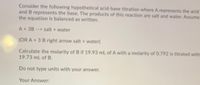 Consider the following hypothetical acid-base titration where A represents the acid
and B represents the base. The products of this reaction are salt and water. Assume
the equation is balanced as written.
A + 3B --> salt + water
(OR A + 3 B right arrow salt + water)
Calculate the molarity of B if 19.93 mL of A with a molarity of 0.792 is titrated with
19.73 mL of B.
Do not type units with your answer.
Your Answer:
