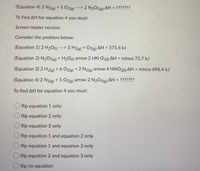 **Understanding Enthalpy Change Calculation Using Hess's Law**

To find the enthalpy change (ΔH) for the following reaction:

\[ \text{Equation 4:} \quad 2 \, \text{N}_2(g) + 5 \, \text{O}_2(g) \rightarrow 2 \, \text{N}_2\text{O}_5(g) \quad \Delta H = \, ??????? \]

We need to use the given equations and their enthalpy changes:

1. **Equation 1:** 
   \[ 2 \, \text{H}_2\text{O}(l) \rightarrow 2 \, \text{H}_2(g) + \text{O}_2(g) \quad \Delta H = 571.6 \, \text{kJ} \]

2. **Equation 2:**
   \[ \text{N}_2\text{O}_5(g) + \text{H}_2\text{O}(l) \rightarrow 2 \, \text{HNO}_3(l) \quad \Delta H = -73.7 \, \text{kJ} \]

3. **Equation 3:**
   \[ 2 \, \text{H}_2(g) + 6 \, \text{O}_2(g) + 2 \, \text{N}_2(g) \rightarrow 4 \, \text{HNO}_3(l) \quad \Delta H = -696.4 \, \text{kJ} \]

### Steps to Determine ΔH for Equation 4:

To calculate the ΔH for Equation 4, you must manipulate these equations following Hess's Law. Here are your options:

- Flip Equation 1 only
- Flip Equation 2 only
- Flip Equation 3 only
- Flip Equation 1 and Equation 2 only
- Flip Equation 1 and Equation 3 only
- Flip Equation 2 and Equation 3 only
- Flip no equation

Consider the stoichiometry and the resulting target equation to choose the correct options.