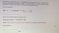 An electron relaxes from the n =
energy. Calculate the energy, in Joules, associated with this energy transition. If the
transition is exothermic be sure to include the appropriate sign.
(5.0000x10^0) energy level to the n = (2.00x10^0)
Use the equation:
- 2. 18x10-18 J ( -)
ΔΕ -
n²f
n²i
This is for administrative purposes only.
Rydberg Constant = (2.1800x10^-18)
Note: Your answer is assumed to be reduced to the highest power possible.
Your Answer:
х10
