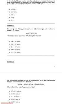 A 15 meter by 12-meter pool of water has a depth of 2.2 meters. What mass of
silver ion is present in the reservoir if the concentration of silver ion is 0.14 ppm?
(1 m = 1000 L; assume the density of the solution is 1.00 g/mL)
a) 5.5 x 104g
b) 5.5 x 10-2 g
c) 0.55 g
d) 5.5 g
e) 55 g
Question 11
The average rate of disappearance of ozone in the following reaction is found to
be 8.93 x 10-3 atm/s.
20,(8) → 30,(3)
What is the rate of appearance of O2during this interval?
a) 5.95 x 10-3 atm/s
b) 8.93 x 10-3 atm/s
c) 26.6 x 10-3 atm/s
d) 356 x 10-3 atm/s
e) 13.4 x 10-3 atm/s
Question 12
5
For the reaction provided, the rate of disappearance of 103 (aq) at a particular
time and concentration is 2.6 x 10-3 mol/L's.
10,-(aq) + 51(aq) + 6H*(aq)312(aq) + 3H20()
What is the relative rate of appearance of l2(aq)?
a) 8.7 x 10-3 mol/L's
b) 3 x 10-3 mol/L's
c) -8 x 10-3 mol/L's
d) 8 x 10-3 mol/L's
e) 1 x 10-3 mol/L's
