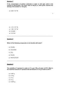 Question 7
If the concentration of sodium carbonate in water is 12.8 ppm, what is the
molarity of Nazco.(aq)? The molar mass of Na,CO, is 106.0 g/mol. Assume the
density of the solution is 1.00 g/mL.
a) 8.28 x 10-6 M
3
b) 1.21 x 104 M
c) 1.36 x 10-3 M
d) 0.136 M
e) 0.121 M
Question 8
Which of the following compounds is not miscible with water?
a) CH3NH2
b) CH3COOH
c) Cl4
d) CH3CN
e) HOCH2CH2OH
Question 9
The solubility of 1-pentanol in water is 2.7 g per 100 g of water at 25°C. What is
the maximum amount of 1-pentanol that will dissolve in 3.6 g of water at 25°C?
a) 0.097 g
b) 0.75 g
c) 2.7 g
d) 9.7 g
e) 0.0075 g
