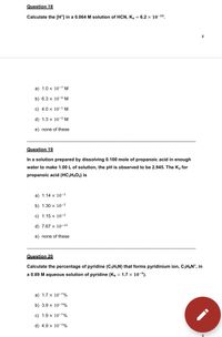 Question 18
Calculate the [H*] in a 0.064 M solution of HCN, K, = 6.2 x 10-10.
8
a) 1.0 x 10-7 M
b) 6.3 x 10-6 M
c) 4.0 x 10-1 M
d) 1.3 x 10-5 M
e) none of these
Question 19
In a solution prepared by dissolving 0.100 mole of propanoic acid in enough
water to make 1.00 L of solution, the pH is observed to be 2.945. The K, for
propanoic acid (HC;H;O2) is
a) 1.14 x 10-3
b) 1.30 x 10-5
c) 1.15 x 10-2
d) 7.67 x 10-10
e) none of these
Question 20
Calculate the percentage of pyridine (C5HŞN) that forms pyridinium ion, CsH&N*, in
a 0.89 M aqueous solution of pyridine (Kp = 1.7 x 10-9).
a) 1.7 x 10-7%
b) 3.9 x 10-3%
c) 1.9 x 10-7%
d) 4.9 x 10-3%
